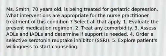 Ms. Smith, 70 years old, is being treated for geriatric depression. What interventions are appropriate for the nurse practitioner treatment of this condition ? Select all that apply. 1. Evaluate the present medication regimen. 2. Treat any comorbidity. 3. Assess ADLs and IADLs and determine if support is needed. 4. Order a selective serotonin reuptake inhibitor (SSRI). 5. Explore patient's willingness to start counseling.