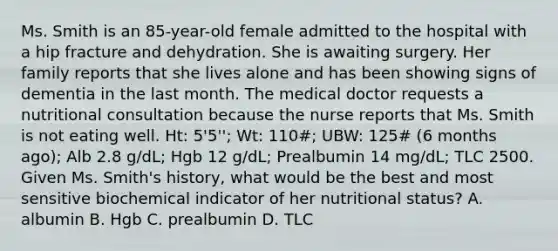 Ms. Smith is an 85-year-old female admitted to the hospital with a hip fracture and dehydration. She is awaiting surgery. Her family reports that she lives alone and has been showing signs of dementia in the last month. The medical doctor requests a nutritional consultation because the nurse reports that Ms. Smith is not eating well. Ht: 5'5''; Wt: 110#; UBW: 125# (6 months ago); Alb 2.8 g/dL; Hgb 12 g/dL; Prealbumin 14 mg/dL; TLC 2500. Given Ms. Smith's history, what would be the best and most sensitive biochemical indicator of her nutritional status? A. albumin B. Hgb C. prealbumin D. TLC