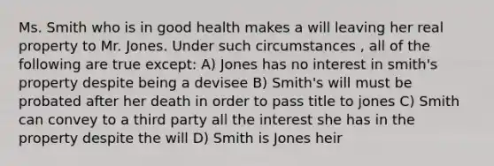 Ms. Smith who is in good health makes a will leaving her real property to Mr. Jones. Under such circumstances , all of the following are true except: A) Jones has no interest in smith's property despite being a devisee B) Smith's will must be probated after her death in order to pass title to jones C) Smith can convey to a third party all the interest she has in the property despite the will D) Smith is Jones heir