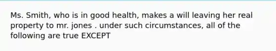 Ms. Smith, who is in good health, makes a will leaving her real property to mr. jones . under such circumstances, all of the following are true EXCEPT