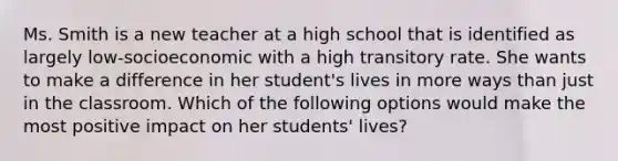 Ms. Smith is a new teacher at a high school that is identified as largely low-socioeconomic with a high transitory rate. She wants to make a difference in her student's lives in more ways than just in the classroom. Which of the following options would make the most positive impact on her students' lives?