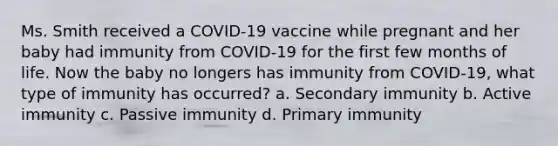 Ms. Smith received a COVID-19 vaccine while pregnant and her baby had immunity from COVID-19 for the first few months of life. Now the baby no longers has immunity from COVID-19, what type of immunity has occurred? a. Secondary immunity b. Active immunity c. Passive immunity d. Primary immunity