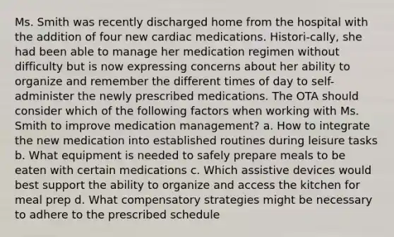 Ms. Smith was recently discharged home from the hospital with the addition of four new cardiac medications. Histori-cally, she had been able to manage her medication regimen without difficulty but is now expressing concerns about her ability to organize and remember the different times of day to self-administer the newly prescribed medications. The OTA should consider which of the following factors when working with Ms. Smith to improve medication management? a. How to integrate the new medication into established routines during leisure tasks b. What equipment is needed to safely prepare meals to be eaten with certain medications c. Which assistive devices would best support the ability to organize and access the kitchen for meal prep d. What compensatory strategies might be necessary to adhere to the prescribed schedule