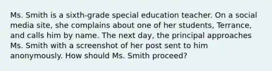 Ms. Smith is a sixth-grade special education teacher. On a social media site, she complains about one of her students, Terrance, and calls him by name. The next day, the principal approaches Ms. Smith with a screenshot of her post sent to him anonymously. How should Ms. Smith proceed?