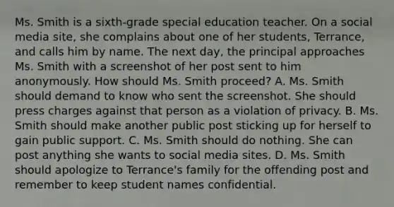 Ms. Smith is a sixth-grade special education teacher. On a social media site, she complains about one of her students, Terrance, and calls him by name. The next day, the principal approaches Ms. Smith with a screenshot of her post sent to him anonymously. How should Ms. Smith proceed? A. Ms. Smith should demand to know who sent the screenshot. She should press charges against that person as a violation of privacy. B. Ms. Smith should make another public post sticking up for herself to gain public support. C. Ms. Smith should do nothing. She can post anything she wants to social media sites. D. Ms. Smith should apologize to Terrance's family for the offending post and remember to keep student names confidential.