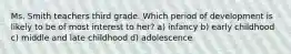 Ms. Smith teachers third grade. Which period of development is likely to be of most interest to her? a) infancy b) early childhood c) middle and late childhood d) adolescence