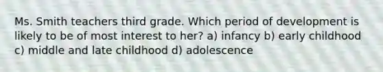 Ms. Smith teachers third grade. Which period of development is likely to be of most interest to her? a) infancy b) early childhood c) middle and late childhood d) adolescence