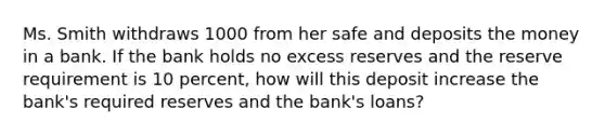 Ms. Smith withdraws 1000 from her safe and deposits the money in a bank. If the bank holds no excess reserves and the reserve requirement is 10 percent, how will this deposit increase the bank's required reserves and the bank's loans?