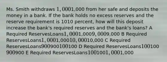 Ms. Smith withdraws 1,0001,000 from her safe and deposits the money in a bank. If the bank holds no excess reserves and the reserve requirement is 1010 percent, how will this deposit increase the bank's required reserves and the bank's loans? A Required ReservesLoans1,0001,0009,0009,000 B Required ReservesLoans1,0001,00010,00010,000 C Required ReservesLoans900900100100 D Required ReservesLoans100100900900 E Required ReservesLoans1001001,0001,000