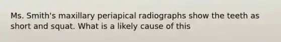 Ms. Smith's maxillary periapical radiographs show the teeth as short and squat. What is a likely cause of this