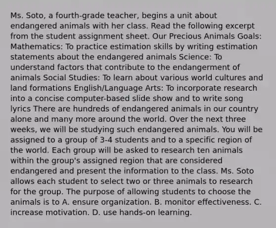 Ms. Soto, a fourth-grade teacher, begins a unit about endangered animals with her class. Read the following excerpt from the student assignment sheet. Our Precious Animals Goals: Mathematics: To practice estimation skills by writing estimation statements about the endangered animals Science: To understand factors that contribute to the endangerment of animals Social Studies: To learn about various world cultures and land formations English/Language Arts: To incorporate research into a concise computer-based slide show and to write song lyrics There are hundreds of endangered animals in our country alone and many more around the world. Over the next three weeks, we will be studying such endangered animals. You will be assigned to a group of 3-4 students and to a specific region of the world. Each group will be asked to research ten animals within the group's assigned region that are considered endangered and present the information to the class. Ms. Soto allows each student to select two or three animals to research for the group. The purpose of allowing students to choose the animals is to A. ensure organization. B. monitor effectiveness. C. increase motivation. D. use hands-on learning.