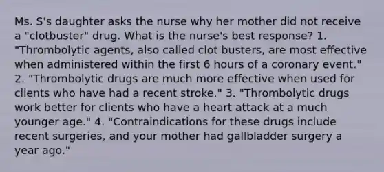 Ms. S's daughter asks the nurse why her mother did not receive a "clotbuster" drug. What is the nurse's best response? 1. "Thrombolytic agents, also called clot busters, are most effective when administered within the first 6 hours of a coronary event." 2. "Thrombolytic drugs are much more effective when used for clients who have had a recent stroke." 3. "Thrombolytic drugs work better for clients who have a heart attack at a much younger age." 4. "Contraindications for these drugs include recent surgeries, and your mother had gallbladder surgery a year ago."