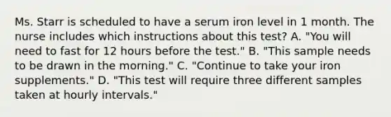 Ms. Starr is scheduled to have a serum iron level in 1 month. The nurse includes which instructions about this test? A. "You will need to fast for 12 hours before the test." B. "This sample needs to be drawn in the morning." C. "Continue to take your iron supplements." D. "This test will require three different samples taken at hourly intervals."