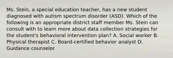 Ms. Stein, a special education teacher, has a new student diagnosed with autism spectrum disorder (ASD). Which of the following is an appropriate district staff member Ms. Stein can consult with to learn more about data collection strategies for the student's behavioral intervention plan? A. Social worker B. Physical therapist C. Board-certified behavior analyst D. Guidance counselor