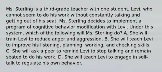 Ms. Sterling is a​ third-grade teacher with one​ student, Levi, who cannot seem to do his work without constantly talking and getting out of his seat. Ms. Sterling decides to implement a program of cognitive behavior modification with Levi. Under this​ system, which of the following will Ms. Sterling​ do? A. She will train Levi to reduce anger and aggression. B. She will teach Levi to improve his​ listening, planning,​ working, and checking skills. C. She will ask a peer to remind Levi to stop talking and remain seated to do his work. D. She will teach Levi to engage in​ self-talk to regulate his own behavior.