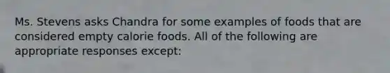 Ms. Stevens asks Chandra for some examples of foods that are considered empty calorie foods. All of the following are appropriate responses except: