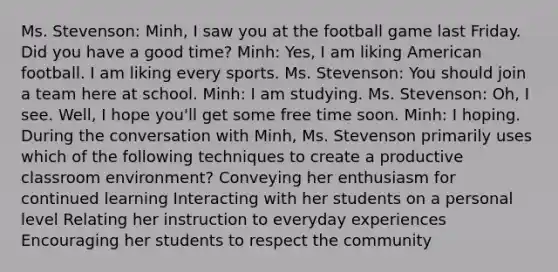 Ms. Stevenson: Minh, I saw you at the football game last Friday. Did you have a good time? Minh: Yes, I am liking American football. I am liking every sports. Ms. Stevenson: You should join a team here at school. Minh: I am studying. Ms. Stevenson: Oh, I see. Well, I hope you'll get some free time soon. Minh: I hoping. During the conversation with Minh, Ms. Stevenson primarily uses which of the following techniques to create a productive classroom environment? Conveying her enthusiasm for continued learning Interacting with her students on a personal level Relating her instruction to everyday experiences Encouraging her students to respect the community