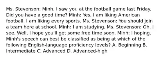 Ms. Stevenson: Minh, I saw you at the football game last Friday. Did you have a good time? Minh: Yes, I am liking American football. I am liking every sports. Ms. Stevenson: You should join a team here at school. Minh: I am studying. Ms. Stevenson: Oh, I see. Well, I hope you'll get some free time soon. Minh: I hoping. Minh's speech can best be classified as being at which of the following English-language proficiency levels? A. Beginning B. Intermediate C. Advanced D. Advanced-high