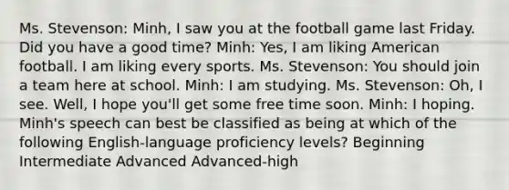 Ms. Stevenson: Minh, I saw you at the football game last Friday. Did you have a good time? Minh: Yes, I am liking American football. I am liking every sports. Ms. Stevenson: You should join a team here at school. Minh: I am studying. Ms. Stevenson: Oh, I see. Well, I hope you'll get some free time soon. Minh: I hoping. Minh's speech can best be classified as being at which of the following English-language proficiency levels? Beginning Intermediate Advanced Advanced-high