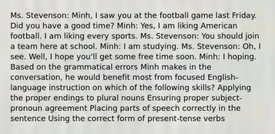 Ms. Stevenson: Minh, I saw you at the football game last Friday. Did you have a good time? Minh: Yes, I am liking American football. I am liking every sports. Ms. Stevenson: You should join a team here at school. Minh: I am studying. Ms. Stevenson: Oh, I see. Well, I hope you'll get some free time soon. Minh: I hoping. Based on the grammatical errors Minh makes in the conversation, he would benefit most from focused English-language instruction on which of the following skills? Applying the proper endings to plural nouns Ensuring proper subject-pronoun agreement Placing parts of speech correctly in the sentence Using the correct form of present-tense verbs