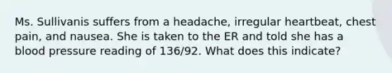 Ms. Sullivanis suffers from a headache, irregular heartbeat, chest pain, and nausea. She is taken to the ER and told she has a blood pressure reading of 136/92. What does this indicate?