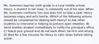 Ms. Summers teaches sixth grade in a rural middle school. Henry, a student in her class, is constantly out of his seat. When Ms. Summers confronts him and asks him to take a seat, Henry becomes angry and acts hostile. Which of the following actions should be considered for dealing with Henry? A) Ask other students to intervene in helping to prevent open rebellion. B) Send another student immediately to notify the principal's office. C) Stand your ground and do not back down; be firm and strong. D) Wait for a few minutes for Henry to calm down before taking action.