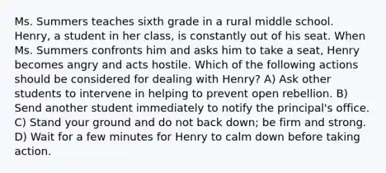 Ms. Summers teaches sixth grade in a rural middle school. Henry, a student in her class, is constantly out of his seat. When Ms. Summers confronts him and asks him to take a seat, Henry becomes angry and acts hostile. Which of the following actions should be considered for dealing with Henry? A) Ask other students to intervene in helping to prevent open rebellion. B) Send another student immediately to notify the principal's office. C) Stand your ground and do not back down; be firm and strong. D) Wait for a few minutes for Henry to calm down before taking action.