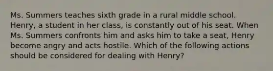 Ms. Summers teaches sixth grade in a rural middle school. Henry, a student in her class, is constantly out of his seat. When Ms. Summers confronts him and asks him to take a seat, Henry become angry and acts hostile. Which of the following actions should be considered for dealing with Henry?