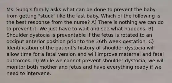 Ms. Sung's family asks what can be done to prevent the baby from getting "stuck" like the last baby. Which of the following is the best response from the nurse? A) There is nothing we can do to prevent it. We just have to wait and see what happens. B) Shoulder dystocia is preventable if the fetus is rotated to an occiput anterior position prior to the 36th week gestation. C) Identification of the patient's history of shoulder dystocia will allow time for a fetal version and will improve maternal and fetal outcomes. D) While we cannot prevent shoulder dystocia, we will monitor both mother and fetus and have everything ready if we need to intervene.