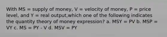 With MS = supply of money, V = velocity of money, P = price level, and Y = real output,which one of the following indicates the quantity theory of money expression? a. MSY = PV b. MSP = VY c. MS = PY - V d. MSV = PY