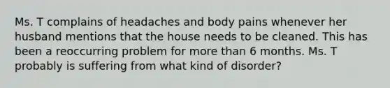 Ms. T complains of headaches and body pains whenever her husband mentions that the house needs to be cleaned. This has been a reoccurring problem for more than 6 months. Ms. T probably is suffering from what kind of disorder?