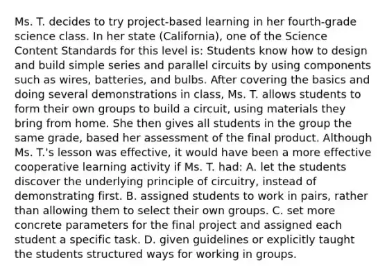 Ms. T. decides to try​ project-based learning in her​ fourth-grade science class. In her state​ (California), one of the Science Content Standards for this level​ is: Students know how to design and build simple series and parallel circuits by using components such as​ wires, batteries, and bulbs. After covering the basics and doing several demonstrations in​ class, Ms. T. allows students to form their own groups to build a​ circuit, using materials they bring from home. She then gives all students in the group the same​ grade, based her assessment of the final product. Although Ms.​ T.'s lesson was​ effective, it would have been a more effective cooperative learning activity if Ms. T.​ had: A. let the students discover the underlying principle of​ circuitry, instead of demonstrating first. B. assigned students to work in​ pairs, rather than allowing them to select their own groups. C. set more concrete parameters for the final project and assigned each student a specific task. D. given guidelines or explicitly taught the students structured ways for working in groups.