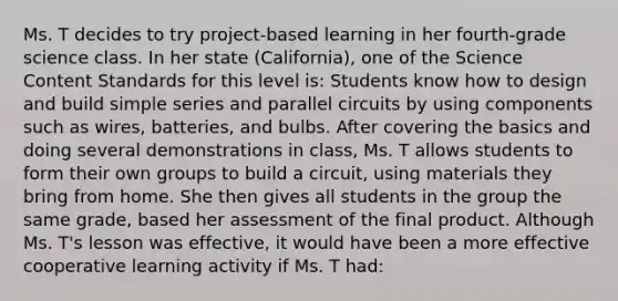 Ms. T decides to try​ project-based learning in her​ fourth-grade science class. In her state​ (California), one of the Science Content Standards for this level​ is: Students know how to design and build simple series and parallel circuits by using components such as​ wires, batteries, and bulbs. After covering the basics and doing several demonstrations in​ class, Ms. T allows students to form their own groups to build a​ circuit, using materials they bring from home. She then gives all students in the group the same​ grade, based her assessment of the final product. Although Ms.​ T's lesson was​ effective, it would have been a more effective cooperative learning activity if Ms. T​ had: