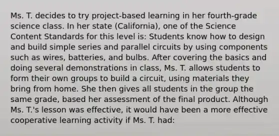 Ms. T. decides to try​ project-based learning in her​ fourth-grade science class. In her state​ (California), one of the Science Content Standards for this level​ is: Students know how to design and build simple series and parallel circuits by using components such as​ wires, batteries, and bulbs. After covering the basics and doing several demonstrations in​ class, Ms. T. allows students to form their own groups to build a​ circuit, using materials they bring from home. She then gives all students in the group the same​ grade, based her assessment of the final product. Although Ms.​ T.'s lesson was​ effective, it would have been a more effective cooperative learning activity if Ms. T.​ had: