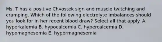 Ms. T has a positive Chvostek sign and muscle twitching and cramping. Which of the following electrolyte imbalances should you look for in her recent blood draw? Select all that apply. A. hyperkalemia B. hypocalcemia C. hypercalcemia D. hypomagnesemia E. hypermagnesemia