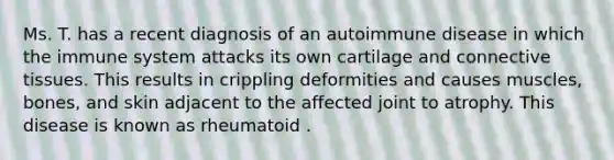 Ms. T. has a recent diagnosis of an autoimmune disease in which the immune system attacks its own cartilage and connective tissues. This results in crippling deformities and causes muscles, bones, and skin adjacent to the affected joint to atrophy. This disease is known as rheumatoid .