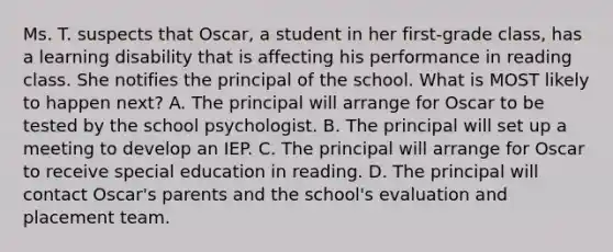 Ms. T. suspects that​ Oscar, a student in her​ first-grade class, has a learning disability that is affecting his performance in reading class. She notifies the principal of the school. What is MOST likely to happen​ next? A. The principal will arrange for Oscar to be tested by the school psychologist. B. The principal will set up a meeting to develop an IEP. C. The principal will arrange for Oscar to receive special education in reading. D. The principal will contact​ Oscar's parents and the​ school's evaluation and placement team.