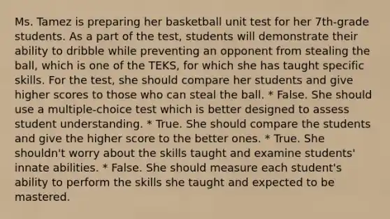 Ms. Tamez is preparing her basketball unit test for her 7th-grade students. As a part of the test, students will demonstrate their ability to dribble while preventing an opponent from stealing the ball, which is one of the TEKS, for which she has taught specific skills. For the test, she should compare her students and give higher scores to those who can steal the ball. * False. She should use a multiple-choice test which is better designed to assess student understanding. * True. She should compare the students and give the higher score to the better ones. * True. She shouldn't worry about the skills taught and examine students' innate abilities. * False. She should measure each student's ability to perform the skills she taught and expected to be mastered.