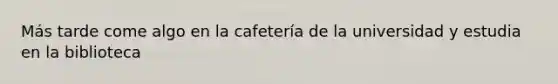 Más tarde come algo en la cafetería de la universidad y estudia en la biblioteca