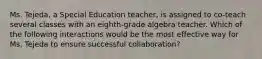 Ms. Tejeda, a Special Education teacher, is assigned to co-teach several classes with an eighth-grade algebra teacher. Which of the following interactions would be the most effective way for Ms. Tejeda to ensure successful collaboration?