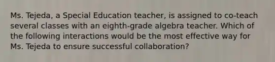 Ms. Tejeda, a Special Education teacher, is assigned to co-teach several classes with an eighth-grade algebra teacher. Which of the following interactions would be the most effective way for Ms. Tejeda to ensure successful collaboration?