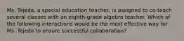 Ms. Tejeda, a special education teacher, is assigned to co-teach several classes with an eighth-grade algebra teacher. Which of the following interactions would be the most effective way for Ms. Tejeda to ensure successful collaboration?