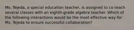 Ms. Tejeda, a special education teacher, is assigned to co-teach several classes with an eighth-grade algebra teacher. Which of the following interactions would be the most effective way for Ms. Tejeda to ensure successful collaboration?