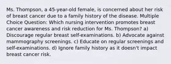 Ms. Thompson, a 45-year-old female, is concerned about her risk of breast cancer due to a family history of the disease. Multiple Choice Question: Which nursing intervention promotes breast cancer awareness and risk reduction for Ms. Thompson? a) Discourage regular breast self-examinations. b) Advocate against mammography screenings. c) Educate on regular screenings and self-examinations. d) Ignore family history as it doesn't impact breast cancer risk.