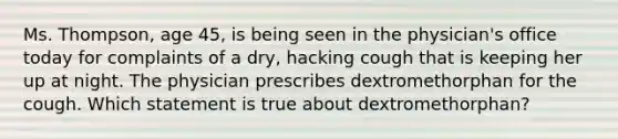 Ms. Thompson, age 45, is being seen in the physician's office today for complaints of a dry, hacking cough that is keeping her up at night. The physician prescribes dextromethorphan for the cough. Which statement is true about dextromethorphan?