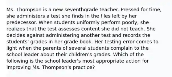 Ms. Thompson is a new seventhgrade teacher. Pressed for time, she administers a test she finds in the files left by her predecessor. When students uniformly perform poorly, she realizes that the test assesses content she did not teach. She decides against administering another test and records the students' grades in her grade book. Her testing error comes to light when the parents of several students complain to the school leader about their children's grades. Which of the following is the school leader's most appropriate action for improving Ms. Thompson's practice?