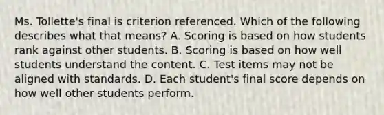 Ms. Tollette's final is criterion referenced. Which of the following describes what that means? A. Scoring is based on how students rank against other students. B. Scoring is based on how well students understand the content. C. Test items may not be aligned with standards. D. Each student's final score depends on how well other students perform.