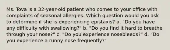 Ms. Tova is a 32-year-old patient who comes to your office with complaints of seasonal allergies. Which question would you ask to determine if she is experiencing epistaxis? a. "Do you have any difficulty with swallowing?" b. "Do you find it hard to breathe through your nose?" c. "Do you experience nosebleeds?" d. "Do you experience a runny nose frequently?"