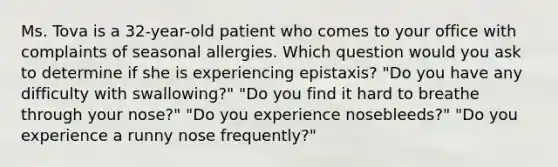 Ms. Tova is a 32-year-old patient who comes to your office with complaints of seasonal allergies. Which question would you ask to determine if she is experiencing epistaxis? "Do you have any difficulty with swallowing?" "Do you find it hard to breathe through your nose?" "Do you experience nosebleeds?" "Do you experience a runny nose frequently?"