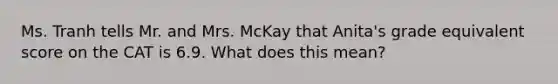 Ms. Tranh tells Mr. and Mrs. McKay that Anita's grade equivalent score on the CAT is 6.9. What does this mean?